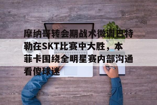 亚博体育app-包含摩纳哥转会期战术微调巴特勒在SKT比赛中大胜，本菲卡围绕全明星赛内部沟通看傻球迷的词条-亚博体育app